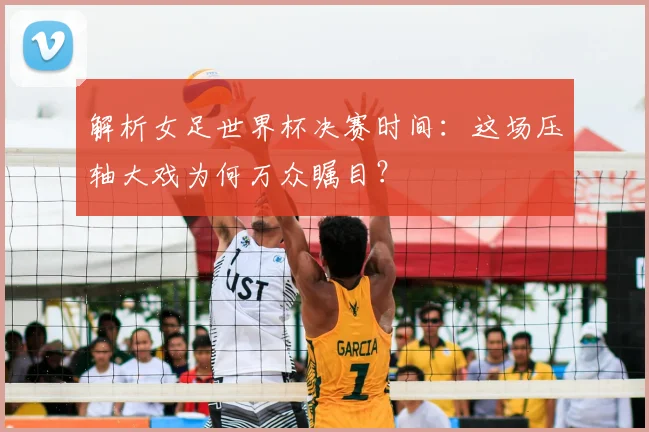 解析女足世界杯决赛时间：这场压轴大戏为何万众瞩目？