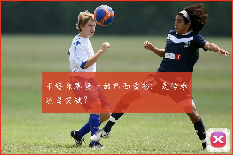 卡塔尔赛场上的巴西黄衫：是传承还是突破？