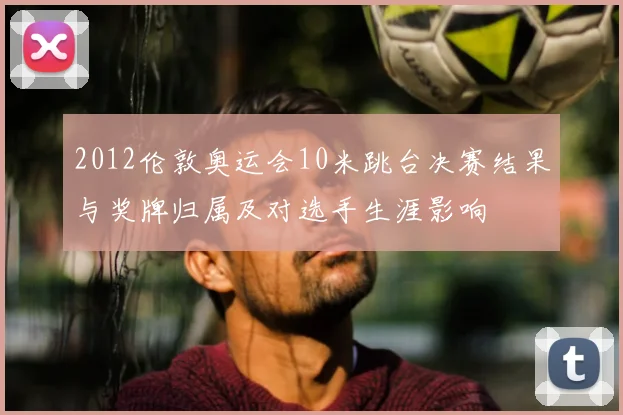 2012伦敦奥运会10米跳台决赛结果与奖牌归属及对选手生涯影响