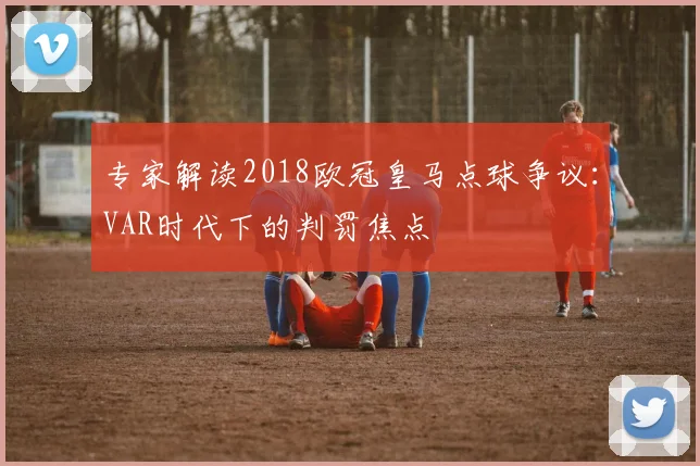 专家解读2018欧冠皇马点球争议：VAR时代下的判罚焦点