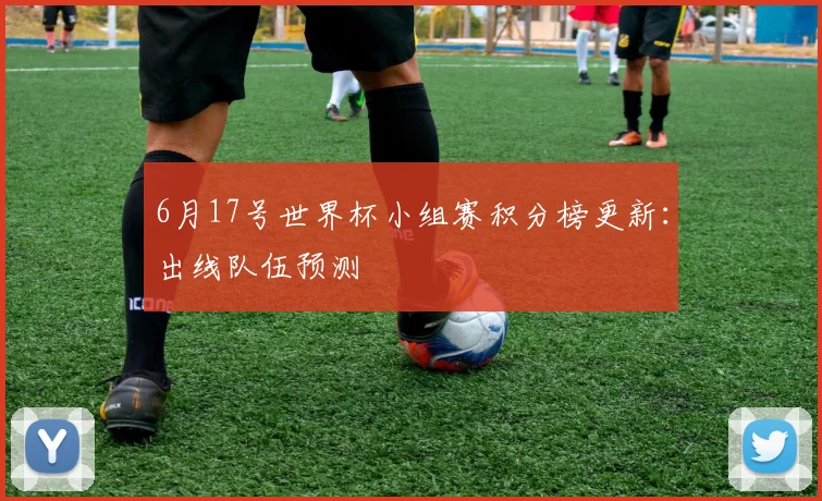6月17号世界杯小组赛积分榜更新：出线队伍预测