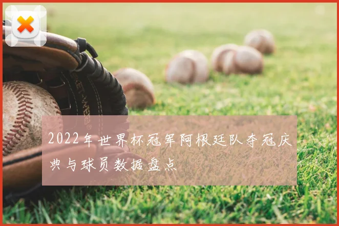 2022年世界杯冠军阿根廷队夺冠庆典与球员数据盘点