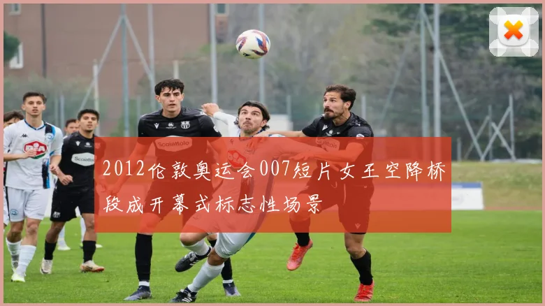 2012伦敦奥运会007短片女王空降桥段成开幕式标志性场景